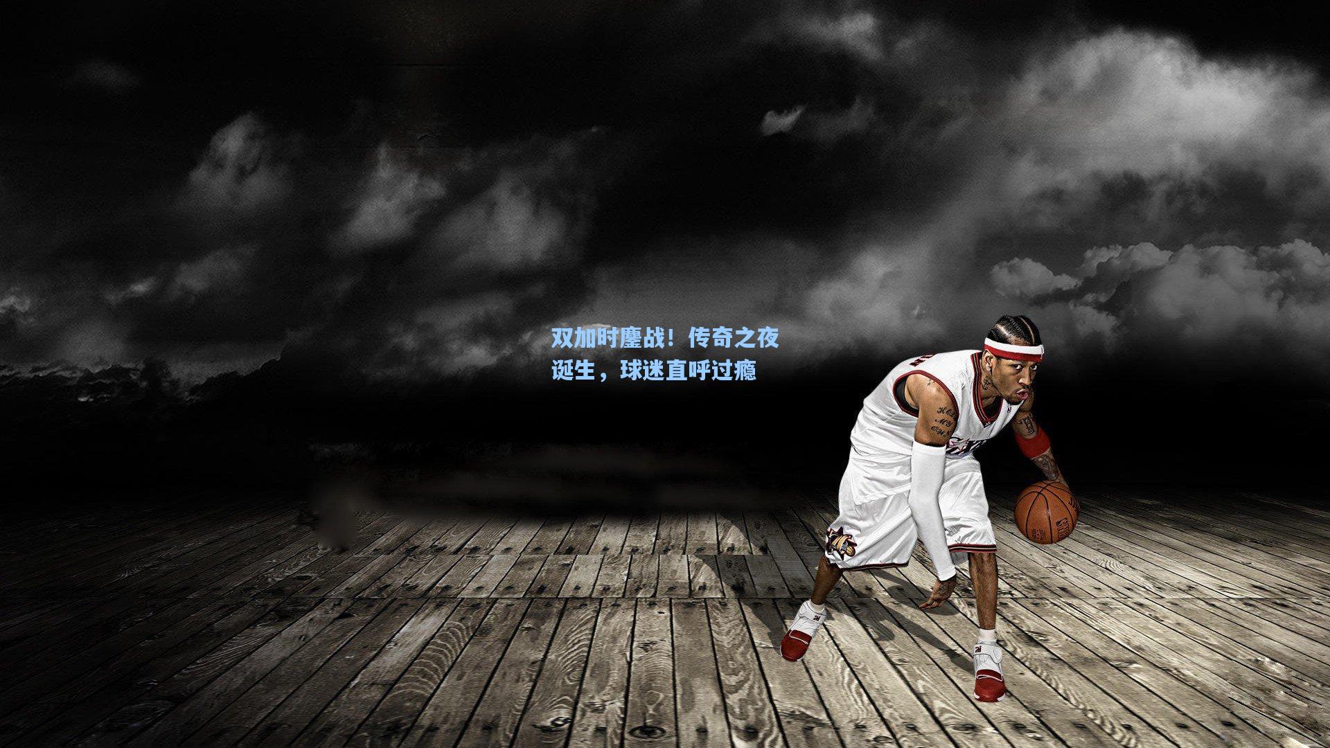 双加时鏖战！传奇之夜诞生，球迷直呼过瘾