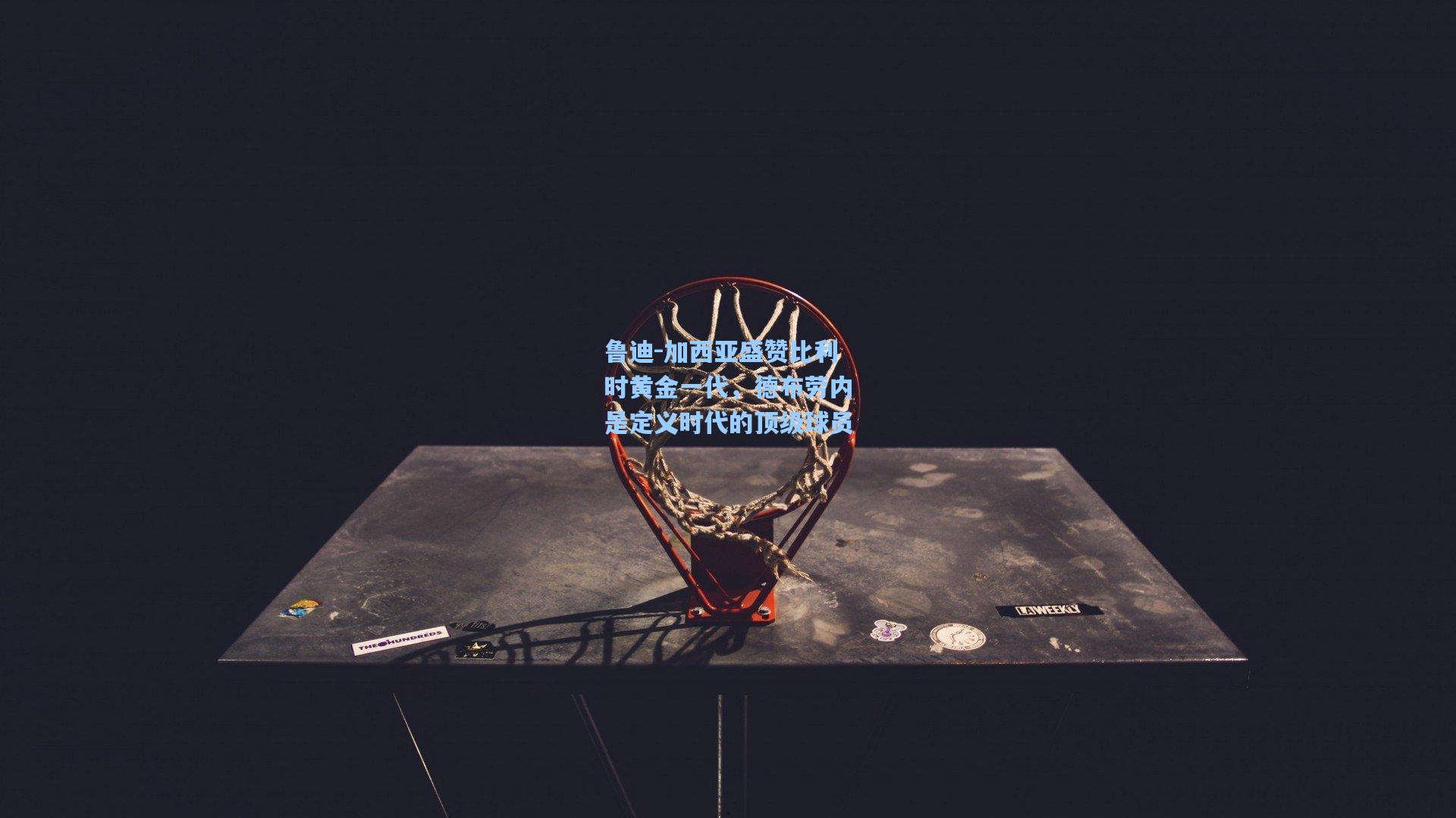 鲁迪-加西亚盛赞比利时黄金一代，德布劳内是定义时代的顶级球员